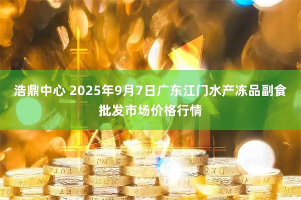 浩鼎中心 2025年9月7日广东江门水产冻品副食批发市场价格行情