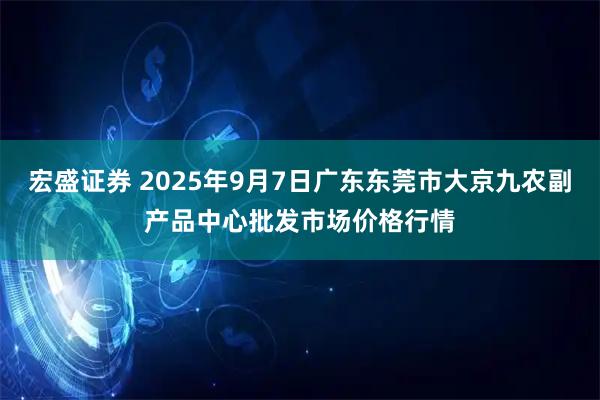 宏盛证券 2025年9月7日广东东莞市大京九农副产品中心批发市场价格行情