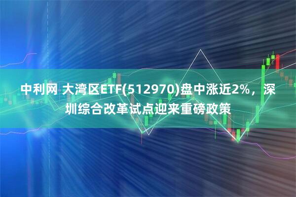 中利网 大湾区ETF(512970)盘中涨近2%，深圳综合改革试点迎来重磅政策