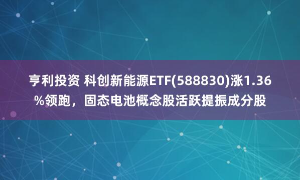 亨利投资 科创新能源ETF(588830)涨1.36%领跑，固态电池概念股活跃提振成分股