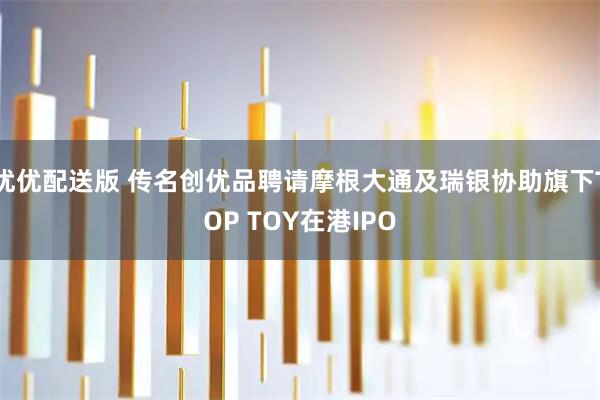 优优配送版 传名创优品聘请摩根大通及瑞银协助旗下TOP TOY在港IPO