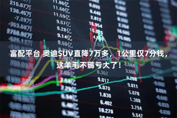 富配平台 奥迪SUV直降7万多，1公里仅7分钱，这羊毛不薅亏大了！