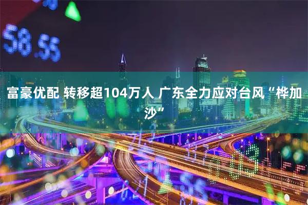 富豪优配 转移超104万人 广东全力应对台风“桦加沙”