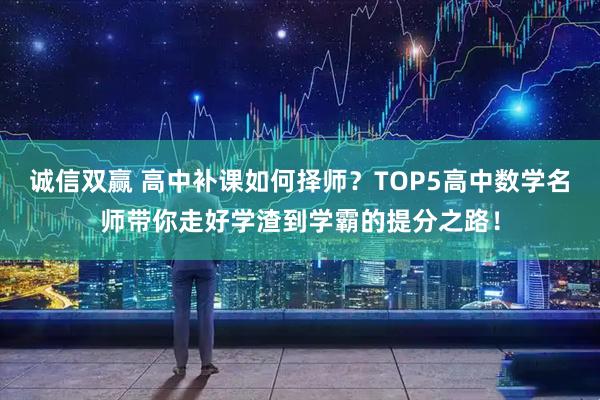 诚信双赢 高中补课如何择师？TOP5高中数学名师带你走好学渣到学霸的提分之路！