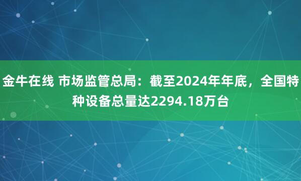 金牛在线 市场监管总局：截至2024年年底，全国特种设备总量达2294.18万台