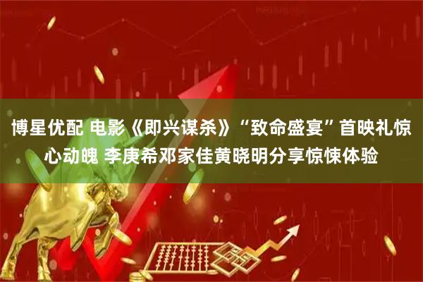 博星优配 电影《即兴谋杀》“致命盛宴”首映礼惊心动魄 李庚希邓家佳黄晓明分享惊悚体验