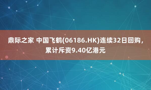 鼎际之家 中国飞鹤(06186.HK)连续32日回购，累计斥资9.40亿港元