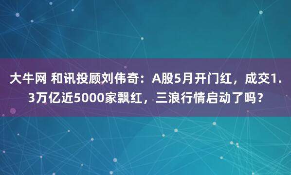 大牛网 和讯投顾刘伟奇：A股5月开门红，成交1.3万亿近5000家飘红，三浪行情启动了吗？