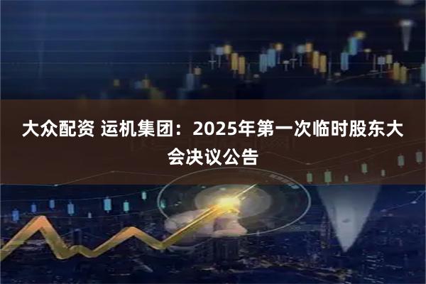 大众配资 运机集团：2025年第一次临时股东大会决议公告