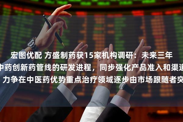宏图优配 方盛制药获15家机构调研：未来三年，公司将加速推进在研中药创新药管线的研发进程，同步强化产品准入和渠道覆盖，力争在中医药优势重点治疗领域逐步由市场跟随者突破成为市场领先者（附调研问答）