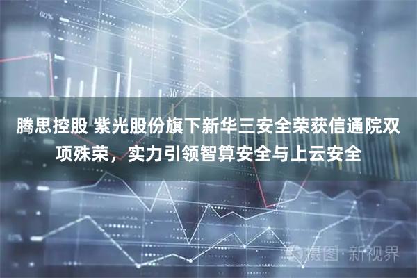 腾思控股 紫光股份旗下新华三安全荣获信通院双项殊荣，实力引领智算安全与上云安全