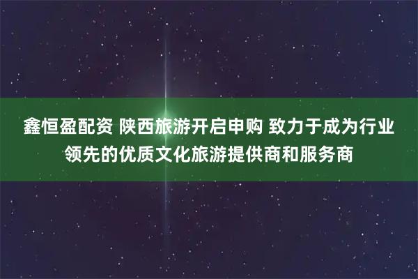 鑫恒盈配资 陕西旅游开启申购 致力于成为行业领先的优质文化旅游提供商和服务商