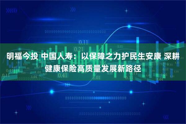 明福今投 中国人寿:以保障之力护民生安康 深耕健康保险高质量发展新路径
