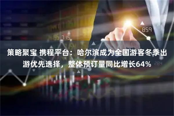策略聚宝 携程平台：哈尔滨成为全国游客冬季出游优先选择，整体预订量同比增长64%