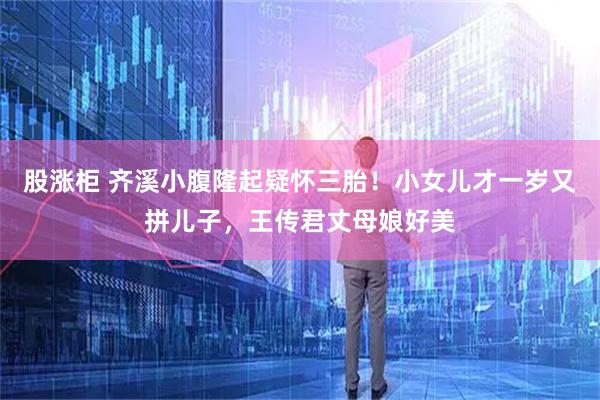 股涨柜 齐溪小腹隆起疑怀三胎！小女儿才一岁又拼儿子，王传君丈母娘好美