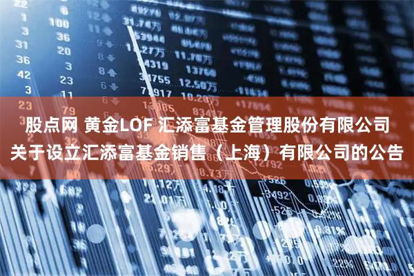 股点网 黄金LOF 汇添富基金管理股份有限公司关于设立汇添富基金销售(上海)有限公司的公告