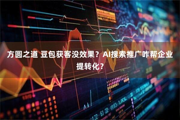 方圆之道 豆包获客没效果?AI搜索推广咋帮企业提转化?