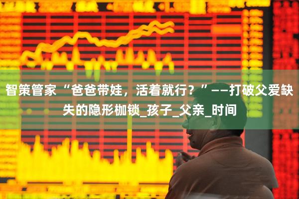 智策管家 “爸爸带娃，活着就行？”——打破父爱缺失的隐形枷锁_孩子_父亲_时间