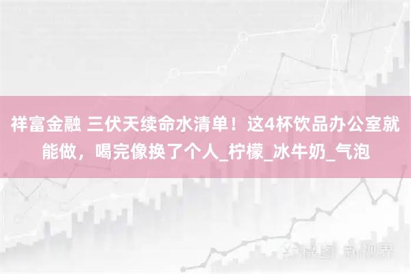 祥富金融 三伏天续命水清单！这4杯饮品办公室就能做，喝完像换了个人_柠檬_冰牛奶_气泡