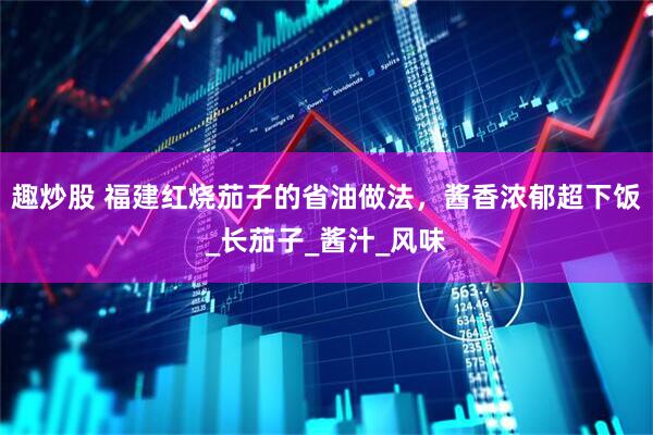 趣炒股 福建红烧茄子的省油做法，酱香浓郁超下饭_长茄子_酱汁_风味