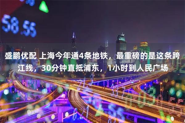 盛鹏优配 上海今年通4条地铁，最重磅的是这条跨江线，30分钟直抵浦东，1小时到人民广场