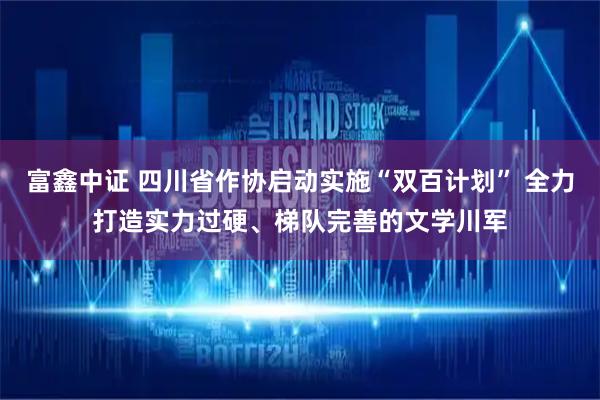 富鑫中证 四川省作协启动实施“双百计划” 全力打造实力过硬、梯队完善的文学川军