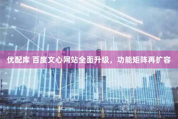 优配库 百度文心网站全面升级，功能矩阵再扩容