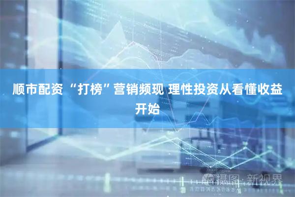 顺市配资 “打榜”营销频现 理性投资从看懂收益开始