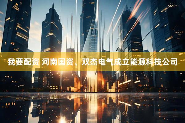 我要配资 河南国资、双杰电气成立能源科技公司