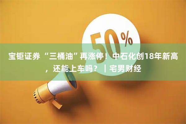 宝钜证券 “三桶油”再涨停！中石化创18年新高，还能上车吗？｜宅男财经