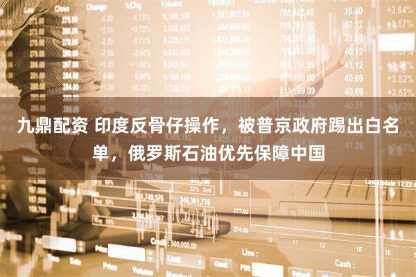 九鼎配资 印度反骨仔操作，被普京政府踢出白名单，俄罗斯石油优先保障中国